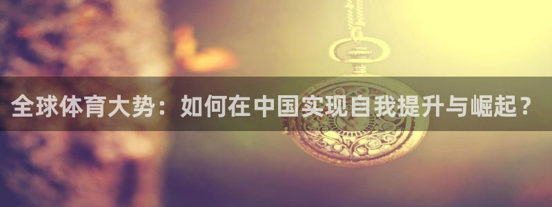 k1体育平台最新网站下载：全球体育大势：如何在中国实现自我提升与崛起？