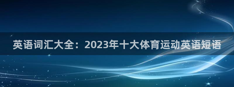 k1体育十年品牌值得信赖：英语词汇大全：2023年十大体育运动英语短语